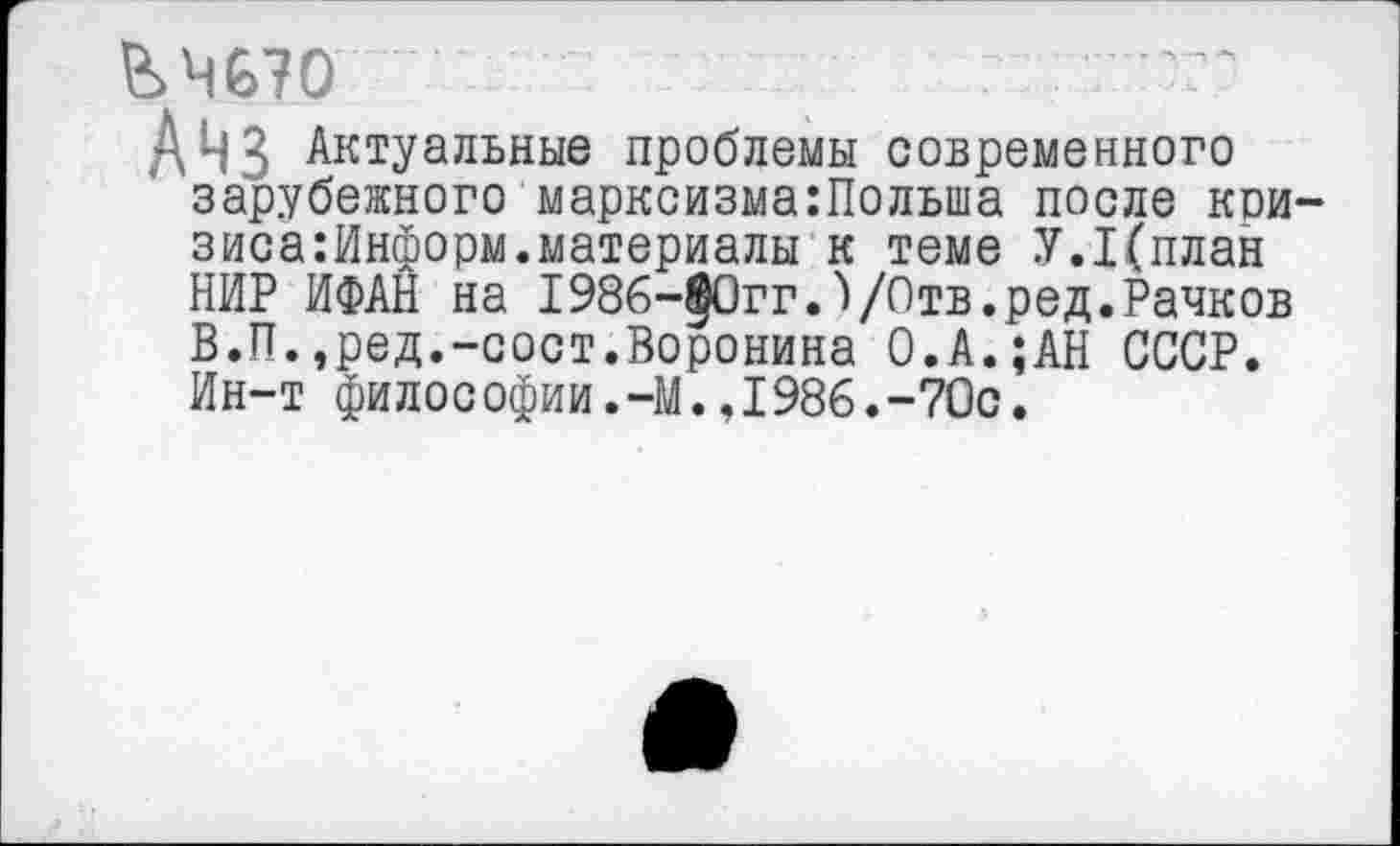 ﻿&Ч670
Анз Актуальные проблемы современного зарубежного марксизма:Польша после кои-зиса:Информ.материалы к теме У.1(план НИР ИФАН на 1986-§0гг.)/°тв.ред.Рачков В.П.,ред.-сост.Воронина О.А.;АН СССР. Ин-т философии.-М.,1986.-70с.